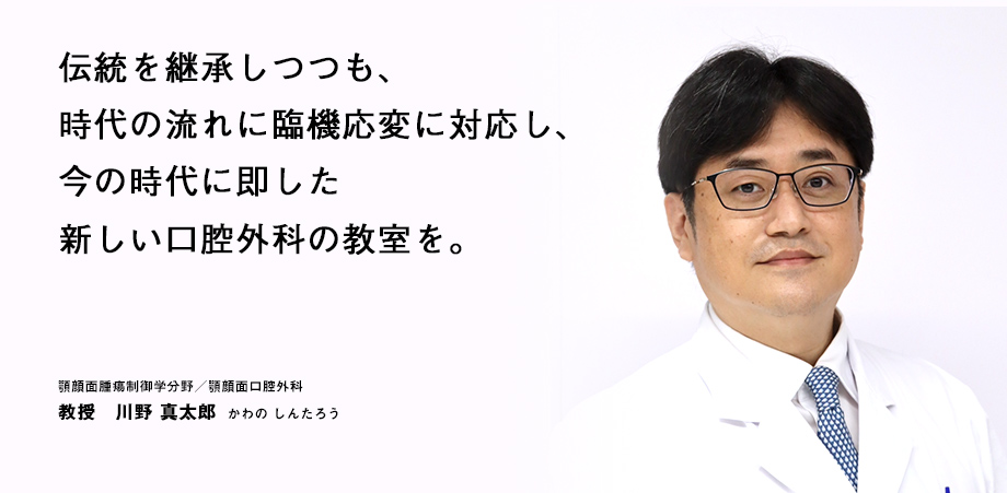 伝統を継承しつつも、時代の流れに臨機応変に対応し、今の時代に即した新しい口腔外科の教室を。 顎顔面腫瘍制御学分野／顎顔面口腔外科 教授　川野 真太郎  かわの しんたろう