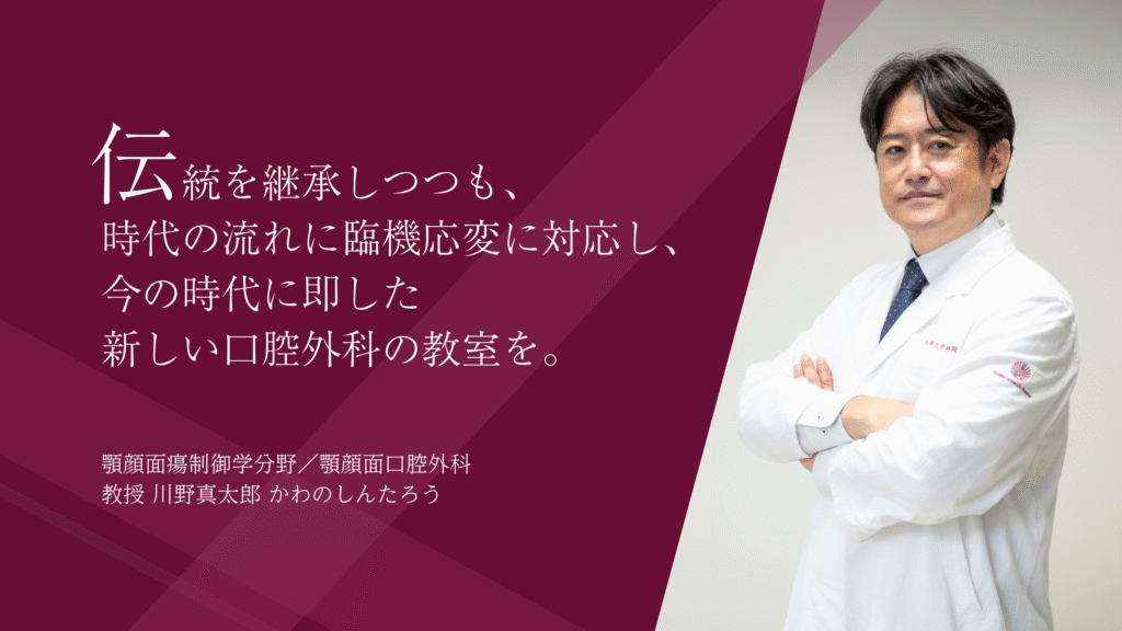 伝統を継承しつつも、
時代の流れに臨機応変に対応し、
今の時代に即した
新しい口腔外科の教室を。
顎顔面瘍制御学分野/顎顔面口腔外科
教授 川野真太郎 かわのしんたろう